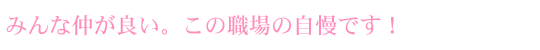 みんな仲が良い。この職場が自慢です！