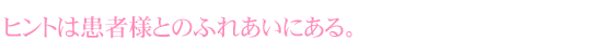 ヒントは患者様とのふれあいにある。