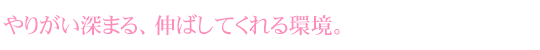 やりがい深まる、伸ばしてくれる環境。